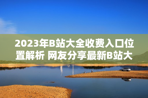 2023年B站大全收费入口位置解析 网友分享最新B站大全收费2023入口找到啦!