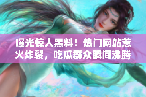 曝光惊人黑料！热门网站惹火炸裂，吃瓜群众瞬间沸腾