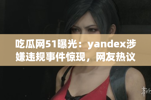 吃瓜网51曝光：yandex涉嫌违规事件惊现，网友热议盛况！