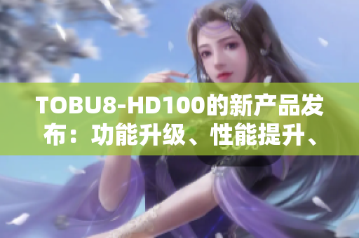 TOBU8-HD100的新产品发布：功能升级、性能提升、体验再进一步