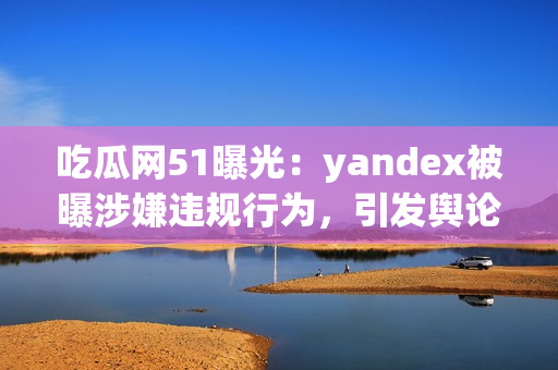 吃瓜网51曝光：yandex被曝涉嫌违规行为，引发舆论热议