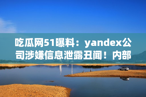 吃瓜网51曝料：yandex公司涉嫌信息泄露丑闻！内部信息曝光引发舆论热议