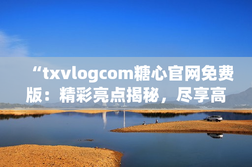 “txvlogcom糖心官网免费版：精彩亮点揭秘，尽享高品质糖心体验！”