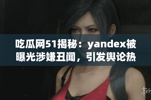 吃瓜网51揭秘：yandex被曝光涉嫌丑闻，引发舆论热议