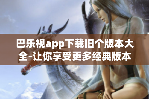 巴乐视app下载旧个版本大全-让你享受更多经典版本的乐趣