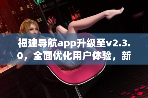 福建导航app升级至v2.3.0，全面优化用户体验，新增功能丰富更智能，引领出行新风尚