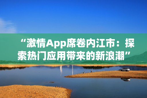 “激情App席卷内江市：探索热门应用带来的新浪潮”