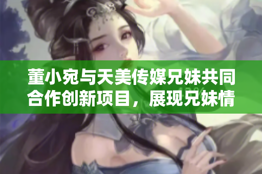 董小宛与天美传媒兄妹共同合作创新项目，展现兄妹情深的商业智慧