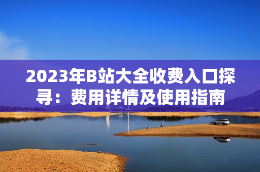 2023年B站大全收费入口探寻：费用详情及使用指南