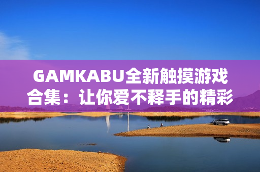 GAMKABU全新触摸游戏合集：让你爱不释手的精彩玩法都在这里