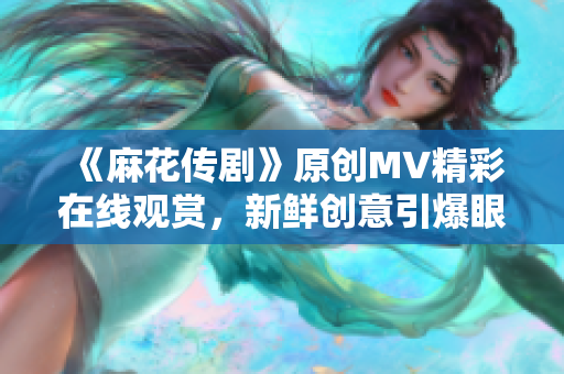 《麻花传剧》原创MV精彩在线观赏，新鲜创意引爆眼球