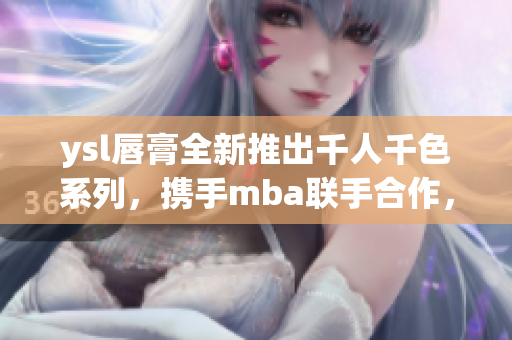 ysl唇膏全新推出千人千色系列，携手mba联手合作，开启独特美颜之旅