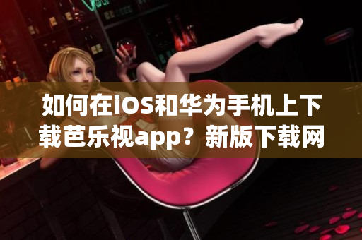 如何在iOS和华为手机上下载芭乐视app？新版下载网址分享！