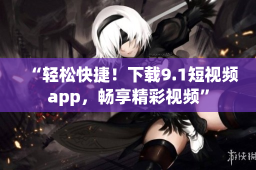 “轻松快捷！下载9.1短视频app，畅享精彩视频”