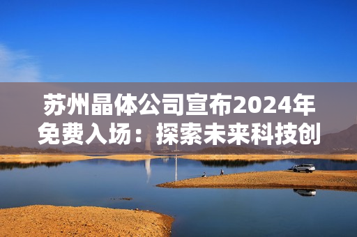 苏州晶体公司宣布2024年免费入场：探索未来科技创新与发展趋势