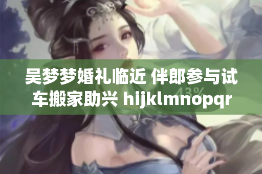 吴梦梦婚礼临近 伴郎参与试车搬家助兴 hijklmnopqrstuvwxyz