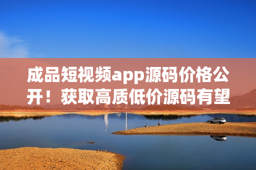 成品短视频app源码价格公开！获取高质低价源码有望占领市场