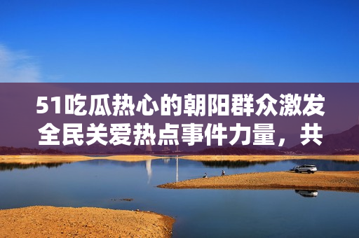 51吃瓜热心的朝阳群众激发全民关爱热点事件力量，共同打造社会正能量