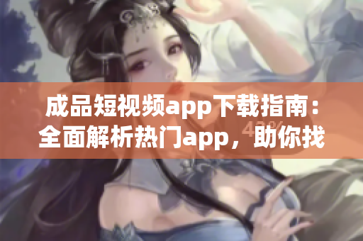 成品短视频app下载指南：全面解析热门app，助你找到最适合的短视频制作工具