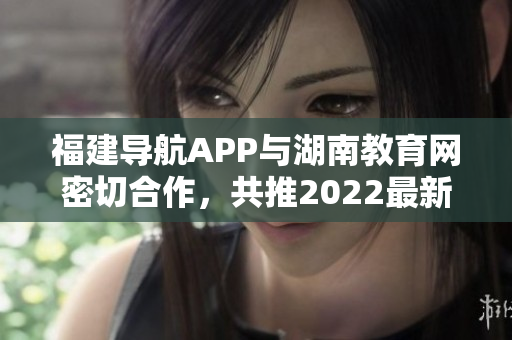 福建导航APP与湖南教育网密切合作，共推2022最新版！