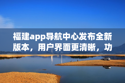 福建app导航中心发布全新版本，用户界面更清晰，功能更强大，为您提供更便捷的导航服务