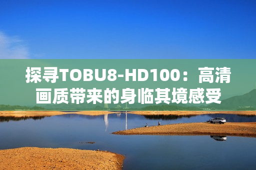 探寻TOBU8-HD100：高清画质带来的身临其境感受