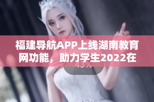 福建导航APP上线湖南教育网功能，助力学生2022在线学习