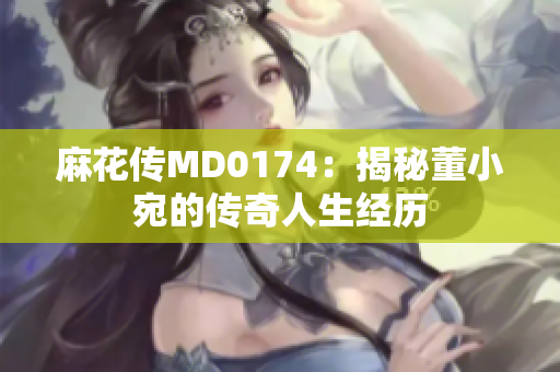 麻花传MD0174：揭秘董小宛的传奇人生经历