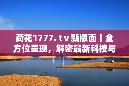 荷花1777. tⅴ新版面丨全方位呈现，解密最新科技与创新产品