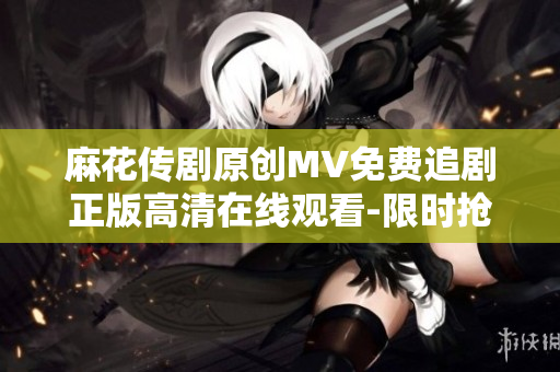 麻花传剧原创MV免费追剧正版高清在线观看-限时抢先观看神剧