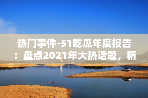 热门事件-51吃瓜年度报告：盘点2021年大热话题，精选热门事件，解读网友热议