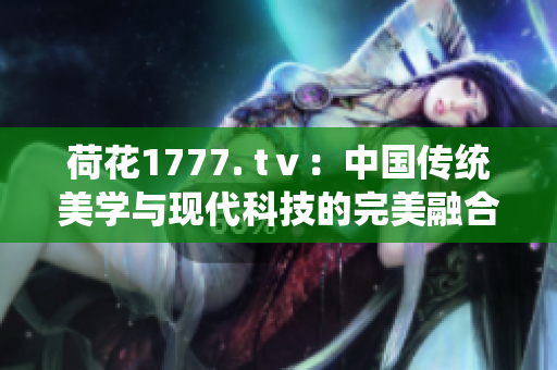 荷花1777. tⅴ：中国传统美学与现代科技的完美融合