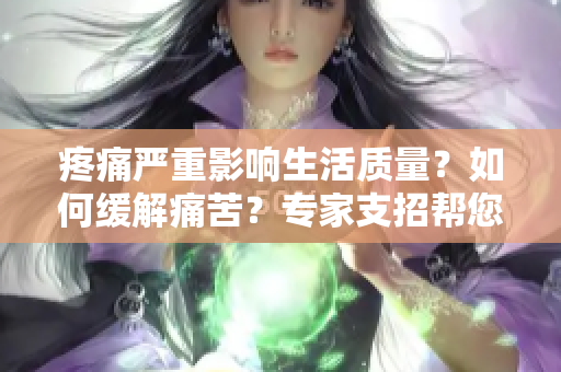 疼痛严重影响生活质量？如何缓解痛苦？专家支招帮您摆脱痛苦