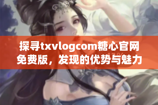 探寻txvlogcom糖心官网免费版，发现的优势与魅力