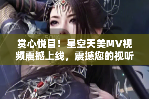 赏心悦目！星空天美MV视频震撼上线，震撼您的视听感官