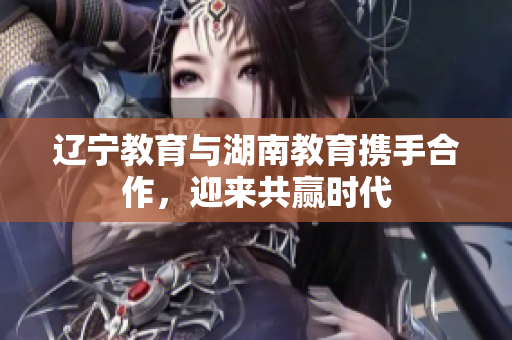 辽宁教育与湖南教育携手合作，迎来共赢时代