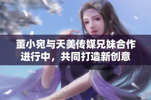 董小宛与天美传媒兄妹合作进行中，共同打造新创意