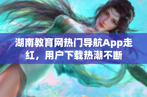 湖南教育网热门导航App走红，用户下载热潮不断