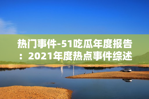 热门事件-51吃瓜年度报告：2021年度热点事件综述与深度解读