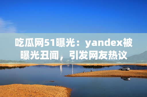 吃瓜网51曝光：yandex被曝光丑闻，引发网友热议