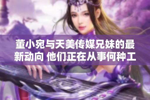 董小宛与天美传媒兄妹的最新动向 他们正在从事何种工作？