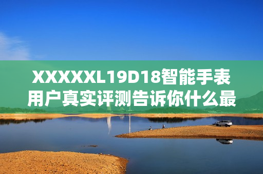 XXXXXL19D18智能手表用户真实评测告诉你什么最值得买？