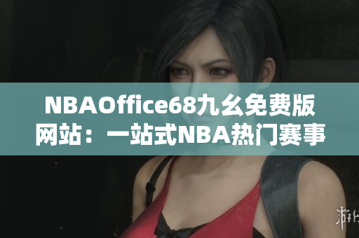 NBAOffice68九幺免费版网站：一站式NBA热门赛事直播及资讯分享平台