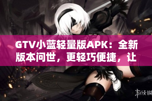 GTV小蓝轻量版APK：全新版本问世，更轻巧便捷，让您的观影体验更加畅快