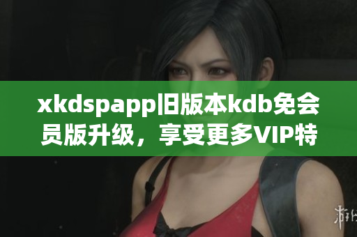 xkdspapp旧版本kdb免会员版升级，享受更多VIP特权