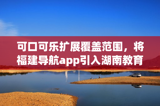 可口可乐扩展覆盖范围，将福建导航app引入湖南教育领域