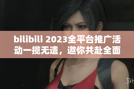 bilibili 2023全平台推广活动一揽无遗，邀你共赴全面互动新时代