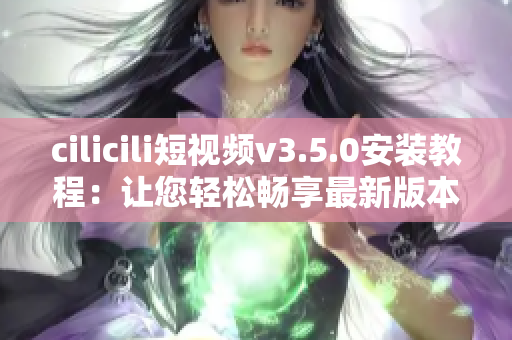 cilicili短视频v3.5.0安装教程：让您轻松畅享最新版本的精彩内容