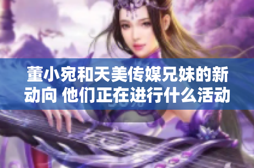 董小宛和天美传媒兄妹的新动向 他们正在进行什么活动？