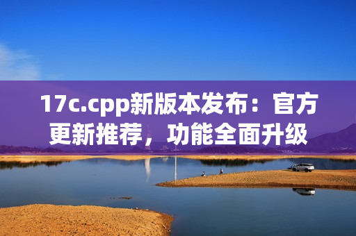 17c.cpp新版本发布：官方更新推荐，功能全面升级